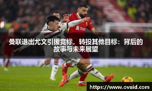 曼联退出尤文引援竞标，转投其他目标：背后的故事与未来展望